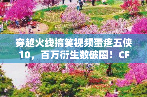 穿越火线搞笑视频蛋疼五侠10，百万衍生数破圈！CF搞笑名场面竟爬进你妈手机壳？意想不到的跨界狂欢