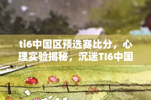 ti6中国区预选赛比分，心理实验揭秘，沉迷TI6中国区预选赛，细思极恐的自我囚禁