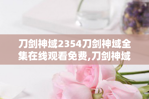 刀剑神域2354刀剑神域全集在线观看免费,刀剑神域23，跨越十余年冒险旅程的温柔回响