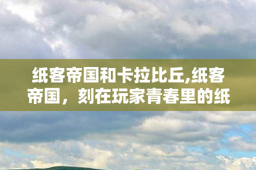 纸客帝国和卡拉比丘,纸客帝国，刻在玩家青春里的纸片江湖