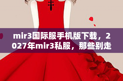 mir3国际服手机版下载，2027年mir3私服，那些别走的伏笔，让我鼻子一酸终成回忆