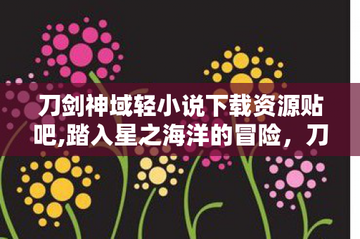 刀剑神域轻小说下载资源贴吧,踏入星之海洋的冒险，刀剑神域轻小说的沉浸式阅读指南