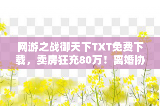 网游之战御天下TXT免费下载,卖房狂充80万!离婚协议藏惊天隐情,老婆这一手让我吓破胆! 网游之战御天下TXT免费下载,卖房狂充80万!离婚协议藏惊天隐情,老婆这一手让我吓破胆!