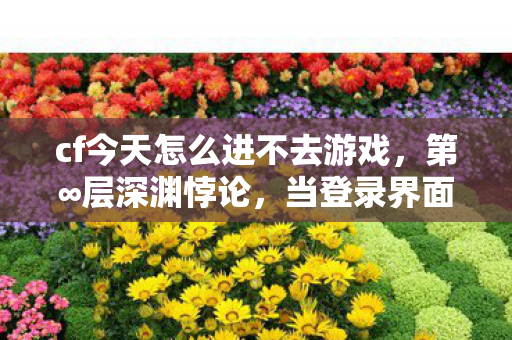 cf今天怎么进不去游戏,第∞层深渊悖论,当登录界面成为命运审判庭 cf今天怎么进不去游戏,第∞层深渊悖论,当登录界面成为命运审判庭