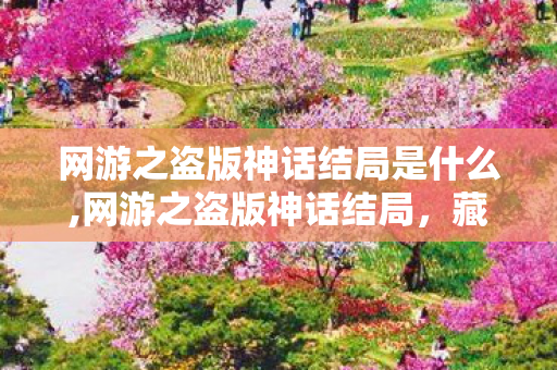 网游之盗版神话结局是什么,网游之盗版神话结局,藏在热血冒险里的温柔归处 网游之盗版神话结局是什么,网游之盗版神话结局,藏在热血冒险里的温柔归处