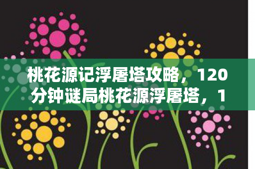 桃花源记浮屠塔攻略,120分钟谜局桃花源浮屠塔,17万玩家死亡时间线与未解之谜 桃花源记浮屠塔攻略,120分钟谜局桃花源浮屠塔,17万玩家死亡时间线与未解之谜
