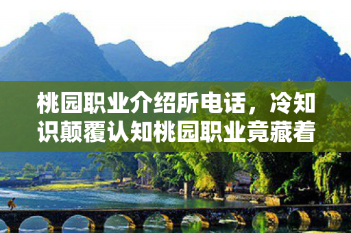 桃园职业介绍所电话,冷知识颠覆认知桃园职业竟藏着目瞪口呆的反常识设计! 桃园职业介绍所电话,冷知识颠覆认知桃园职业竟藏着目瞪口呆的反常识设计!
