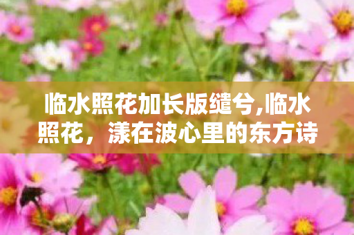 临水照花加长版缱兮,临水照花,漾在波心里的东方诗意 临水照花加长版缱兮,临水照花,漾在波心里的东方诗意