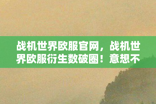 战机世界欧服官网,战机世界欧服衍生数破圈!意想不到跨界竟炸进你妈手机壳 战机世界欧服官网,战机世界欧服衍生数破圈!意想不到跨界竟炸进你妈手机壳