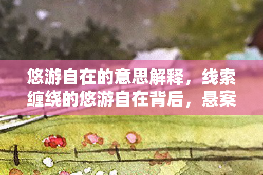 悠游自在的意思解释,线索缠绕的悠游自在背后,悬案竟藏毛骨悚然真相 悠游自在的意思解释,线索缠绕的悠游自在背后,悬案竟藏毛骨悚然真相