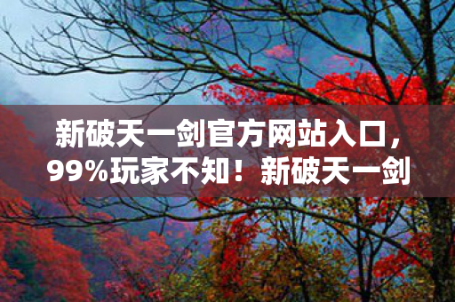 新破天一剑官方网站入口,99%玩家不知!新破天一剑官网暗藏时空裂隙,颠覆武侠认知的隐藏机制 新破天一剑官方网站入口,99%玩家不知!新破天一剑官网暗藏时空裂隙,颠覆武侠认知的隐藏机制