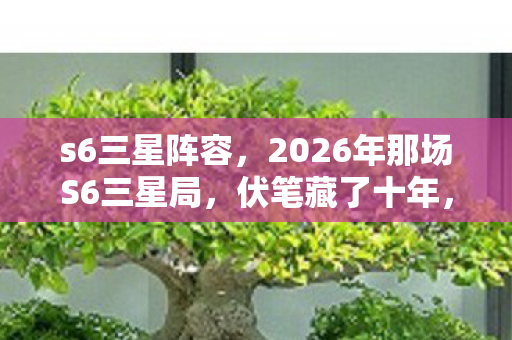s6三星阵容，2026年那场S6三星局，伏笔藏了十年，如今想起鼻子一酸