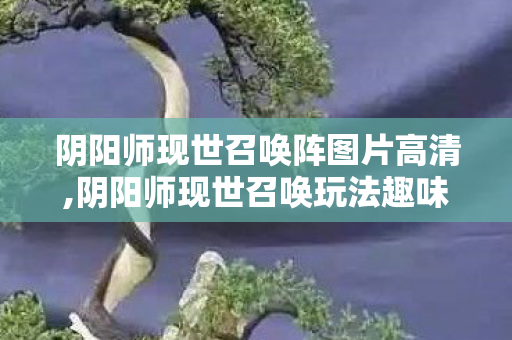 阴阳师现世召唤阵图片高清,阴阳师现世召唤玩法趣味体验，跨越次元的仪式感回忆