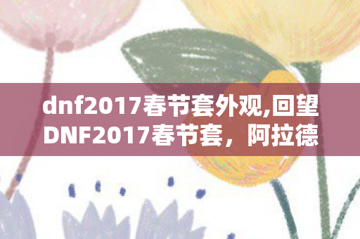 dnf2017春节套外观,回望DNF2017春节套,阿拉德玩家刻进青春的新春印记 dnf2017春节套外观,回望DNF2017春节套,阿拉德玩家刻进青春的新春印记