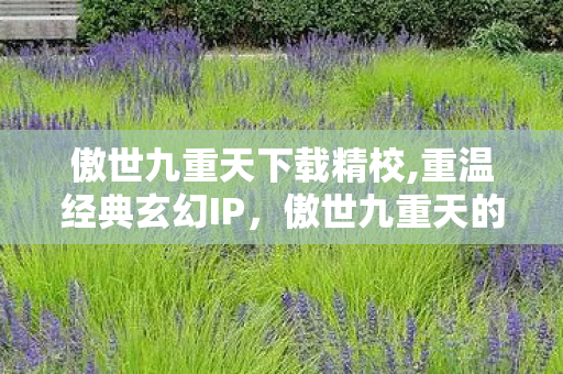 傲世九重天下载精校,重温经典玄幻IP,傲世九重天的沉浸式阅读体验指南 傲世九重天下载精校,重温经典玄幻IP,傲世九重天的沉浸式阅读体验指南