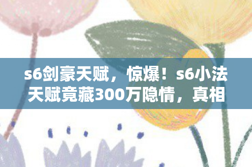 s6剑豪天赋,惊爆!s6小法天赋竟藏300万隐情,真相让人吓一跳! s6剑豪天赋,惊爆!s6小法天赋竟藏300万隐情,真相让人吓一跳!