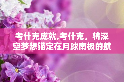 考什克成就,考什克,将深空梦想锚定在月球南极的航天领路人 考什克成就,考什克,将深空梦想锚定在月球南极的航天领路人