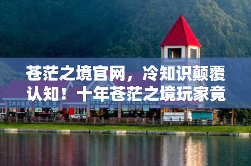 苍茫之境官网,冷知识颠覆认知!十年苍茫之境玩家竟目瞪口呆自曝真相 苍茫之境官网,冷知识颠覆认知!十年苍茫之境玩家竟目瞪口呆自曝真相