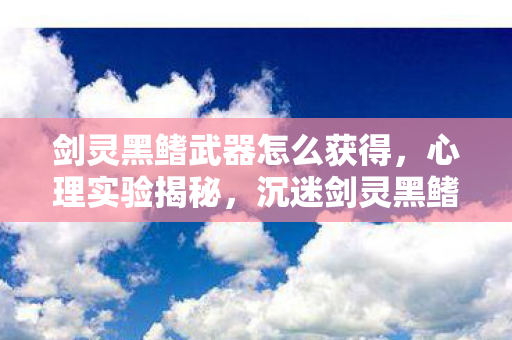 剑灵黑鳍武器怎么获得，心理实验揭秘，沉迷剑灵黑鳍武器，细思极恐的自我囚禁
