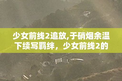 少女前线2追放,于硝烟余温下续写羁绊，少女前线2的战术与人文共鸣