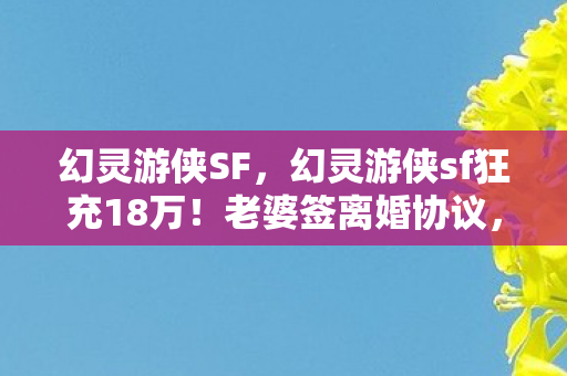 幻灵游侠SF,幻灵游侠sf狂充18万!老婆签离婚协议,背后隐情吓你一跳! 幻灵游侠SF,幻灵游侠sf狂充18万!老婆签离婚协议,背后隐情吓你一跳!