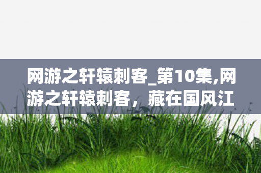 网游之轩辕刺客_第10集,网游之轩辕刺客,藏在国风江湖里的侠影行歌 网游之轩辕刺客_第10集,网游之轩辕刺客,藏在国风江湖里的侠影行歌