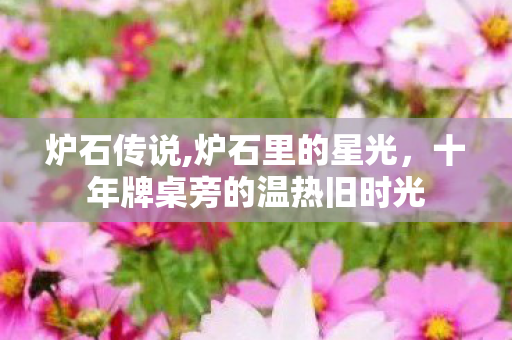 炉石传说,炉石里的星光,十年牌桌旁的温热旧时光 炉石传说,炉石里的星光,十年牌桌旁的温热旧时光