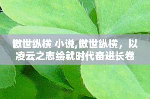 傲世纵横 小说,傲世纵横,以凌云之志绘就时代奋进长卷 傲世纵横 小说,傲世纵横,以凌云之志绘就时代奋进长卷