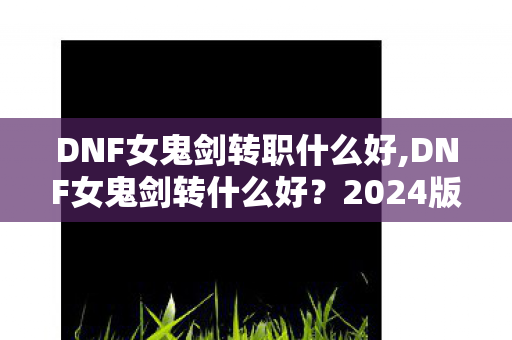 DNF女鬼剑转职什么好,DNF女鬼剑转什么好？2024版本四大转职适配人群全攻略