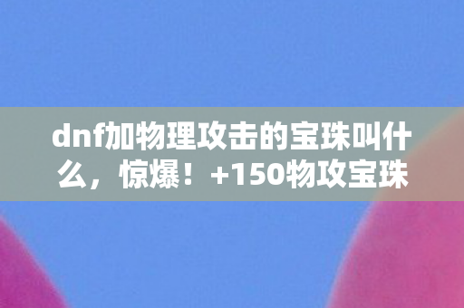 dnf加物理攻击的宝珠叫什么,惊爆!+150物攻宝珠暗藏概率玄机,策划绝不会说的数值陷阱 dnf加物理攻击的宝珠叫什么,惊爆!+150物攻宝珠暗藏概率玄机,策划绝不会说的数值陷阱