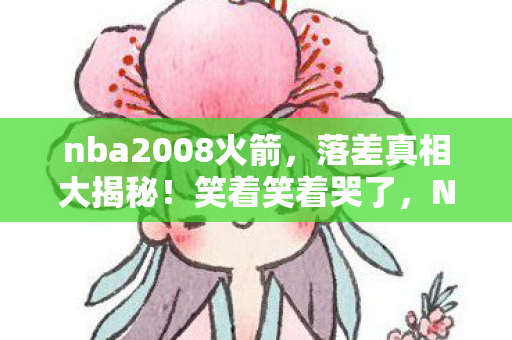 nba2008火箭，落差真相大揭秘！笑着笑着哭了，NBA2008薪金补丁的真香陷阱