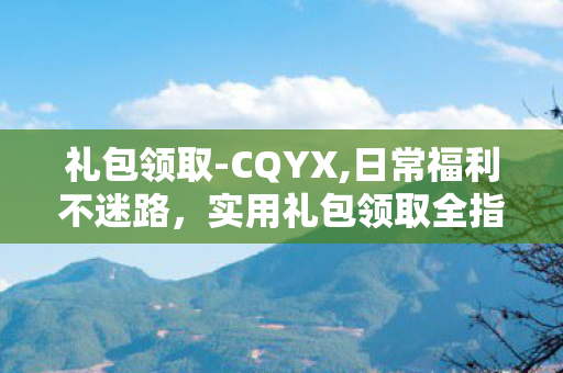 礼包领取-CQYX,日常福利不迷路,实用礼包领取全指南 礼包领取-CQYX,日常福利不迷路,实用礼包领取全指南
