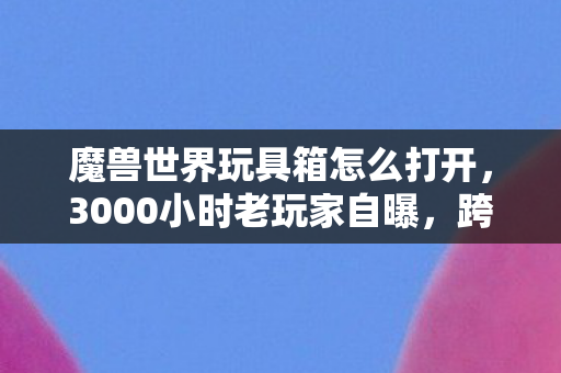 魔兽世界玩具箱怎么打开,3000小时老玩家自曝,跨平台追魔兽玩具,谁懂这心酸? 魔兽世界玩具箱怎么打开,3000小时老玩家自曝,跨平台追魔兽玩具,谁懂这心酸?