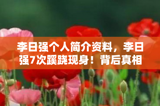 李日强个人简介资料,李日强7次蹊跷现身!背后真相揭晓,让人后背发凉! 李日强个人简介资料,李日强7次蹊跷现身!背后真相揭晓,让人后背发凉!
