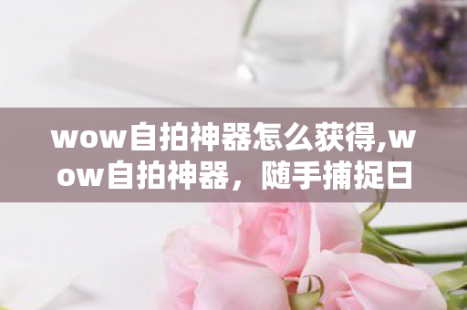 wow自拍神器怎么获得,wow自拍神器,随手捕捉日常氛围感的出行好搭档 wow自拍神器怎么获得,wow自拍神器,随手捕捉日常氛围感的出行好搭档