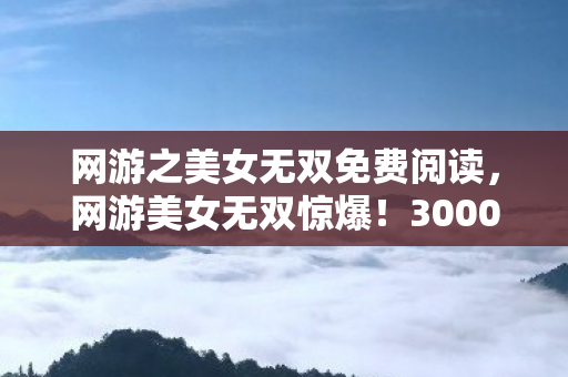网游之美女无双免费阅读,网游美女无双惊爆!3000万投资背后隐情,真相让人吓一跳! 网游之美女无双免费阅读,网游美女无双惊爆!3000万投资背后隐情,真相让人吓一跳!