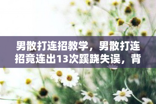 男散打连招教学,男散打连招竟连出13次蹊跷失误,背后真相让人后背发凉 男散打连招教学,男散打连招竟连出13次蹊跷失误,背后真相让人后背发凉