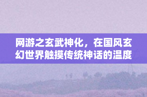 网游之玄武神化,在国风玄幻世界触摸传统神话的温度 网游之玄武神化,在国风玄幻世界触摸传统神话的温度