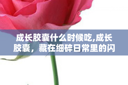 成长胶囊什么时候吃,成长胶囊,藏在细碎日常里的闪光小信物 成长胶囊什么时候吃,成长胶囊,藏在细碎日常里的闪光小信物