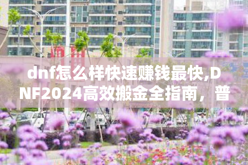 dnf怎么样快速赚钱最快,DNF2024高效搬金全指南,普通玩家也能快速攒金币的实用技巧 dnf怎么样快速赚钱最快,DNF2024高效搬金全指南,普通玩家也能快速攒金币的实用技巧