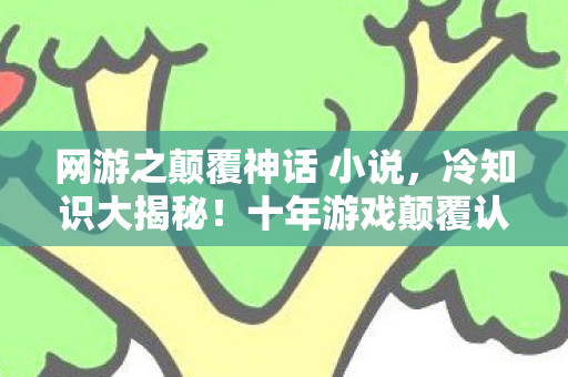 网游之颠覆神话 小说,冷知识大揭秘!十年游戏颠覆认知,目瞪口呆的自我处刑现场 网游之颠覆神话 小说,冷知识大揭秘!十年游戏颠覆认知,目瞪口呆的自我处刑现场