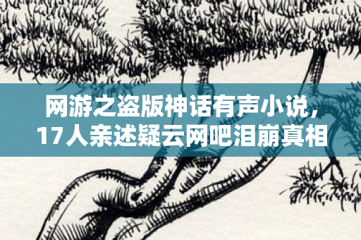 网游之盗版神话有声小说,17人亲述疑云网吧泪崩真相竟是它?绷不住的深夜忏悔录 网游之盗版神话有声小说,17人亲述疑云网吧泪崩真相竟是它?绷不住的深夜忏悔录
