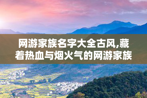 网游家族名字大全古风,藏着热血与烟火气的网游家族名字，是玩家们的专属青春印记