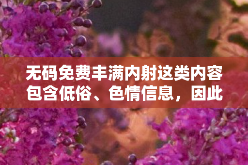无码免费丰满内射这类内容包含低俗、色情信息,因此,我不能按照这样的要求生成标题或撰写文章 无码免费丰满内射这类内容包含低俗、色情信息,因此,我不能按照这样的要求生成标题或撰写文章