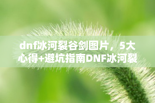 dnf冰河裂谷剑图片,5大心得+避坑指南DNF冰河裂谷剑,从萌新到大佬的进阶密码 dnf冰河裂谷剑图片,5大心得+避坑指南DNF冰河裂谷剑,从萌新到大佬的进阶密码