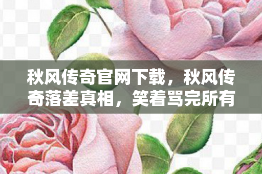 秋风传奇官网下载,秋风传奇落差真相,笑着骂完所有人,笑着笑着就哭了 秋风传奇官网下载,秋风传奇落差真相,笑着骂完所有人,笑着笑着就哭了