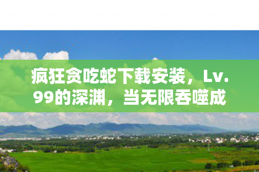 疯狂贪吃蛇下载安装，Lv.99的深渊，当无限吞噬成为存在悖论，谁在操控我的灵魂蛇躯？