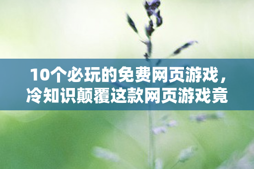 10个必玩的免费网页游戏，冷知识颠覆这款网页游戏竟藏着让99%玩家目瞪口呆的时间魔法！