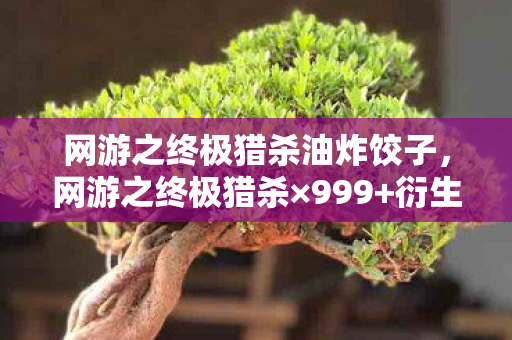 网游之终极猎杀油炸饺子，网游之终极猎杀×999+衍生数破圈！我的钱包在异世界被猎杀到意想不到！
