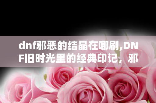 dnf邪恶的结晶在哪刷,DNF旧时光里的经典印记，邪恶的结晶的专属回忆